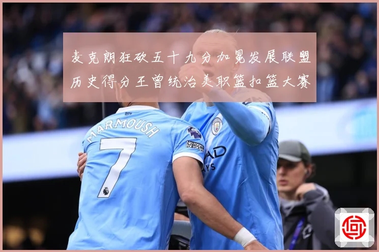 麦克朗狂砍五十九分加冕发展联盟历史得分王曾统治美职篮扣篮大赛荣赛场复盘