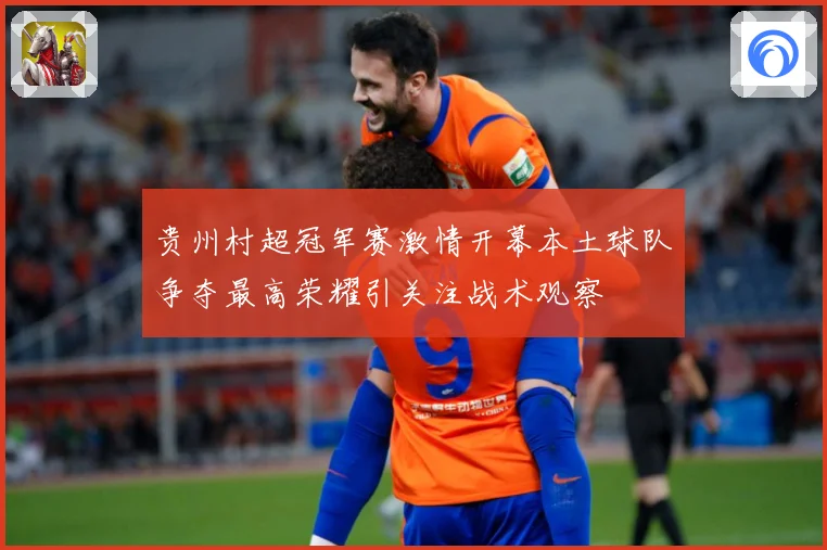 贵州村超冠军赛激情开幕本土球队争夺最高荣耀引关注战术观察