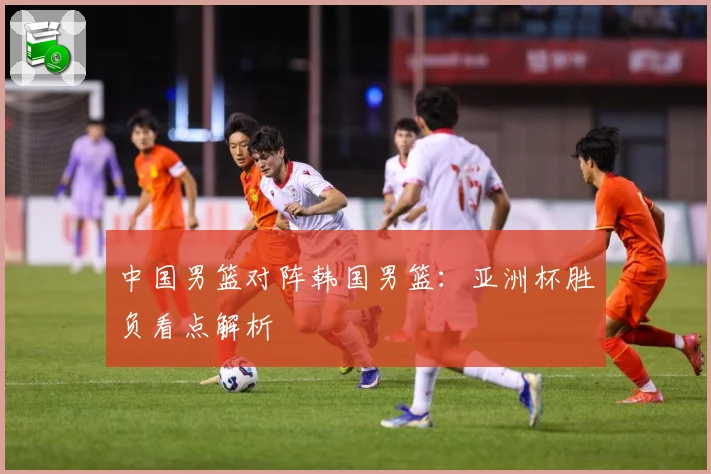 中国男篮对阵韩国男篮：亚洲杯胜负看点解析