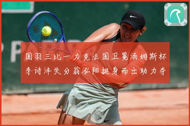 国羽三比一力克法国卫冕汤姆斯杯李诗沣失分翁泓阳挺身而出助力夺成长观察
